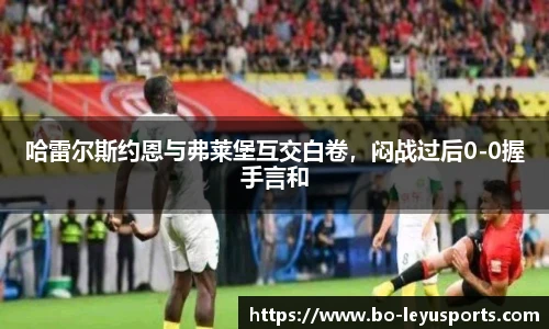 哈雷尔斯约恩与弗莱堡互交白卷,闷战过后0-0握手言和